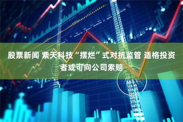 股票新闻 紫天科技“摆烂”式对抗监管 适格投资者或可向公司索赔