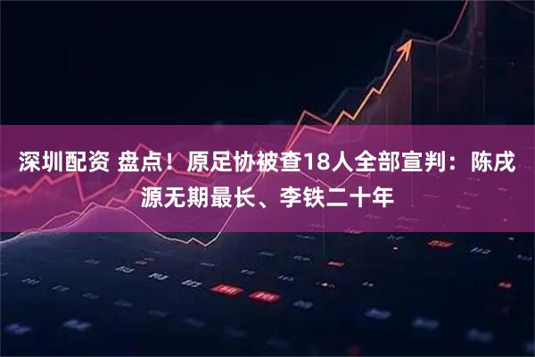 深圳配资 盘点！原足协被查18人全部宣判：陈戌源无期最长、李铁二十年
