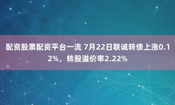 配资股票配资平台一流 7月22日联诚转债上涨0.12%，转股溢价率2.22%