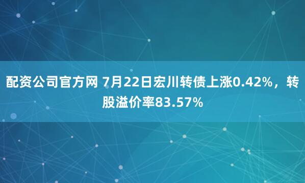 配资公司官方网 7月22日宏川转债上涨0.42%，转股溢价率83.57%