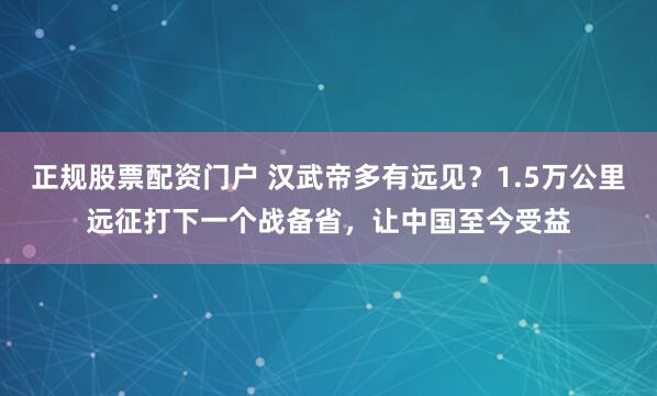 正规股票配资门户 汉武帝多有远见？1.5万公里远征打下一个战备省，让中国至今受益