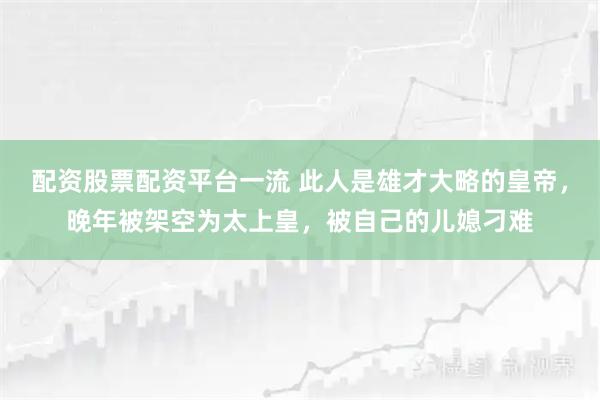 配资股票配资平台一流 此人是雄才大略的皇帝，晚年被架空为太上皇，被自己的儿媳刁难