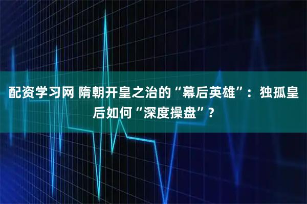 配资学习网 隋朝开皇之治的“幕后英雄”：独孤皇后如何“深度操盘”？