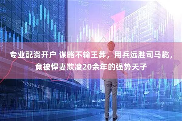 专业配资开户 谋略不输王莽，用兵远胜司马懿，竟被悍妻欺凌20余年的强势天子