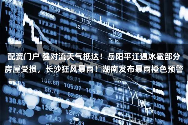 配资门户 强对流天气抵达！岳阳平江遇冰雹部分房屋受损，长沙狂风暴雨！湖南发布暴雨橙色预警