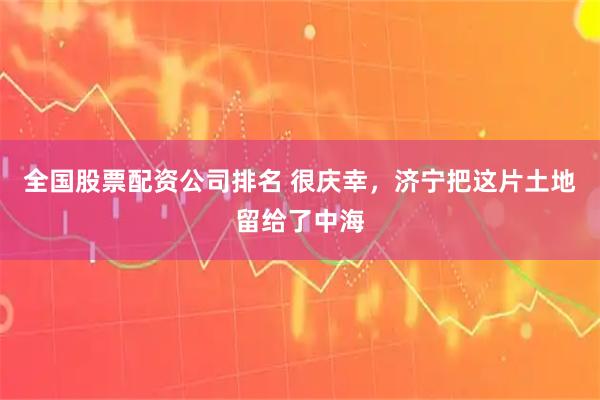 全国股票配资公司排名 很庆幸，济宁把这片土地留给了中海